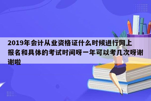 2019年会计从业资格证什么时候进行网上报名和具体的考试时间呀一年可以考几次呀谢谢啦