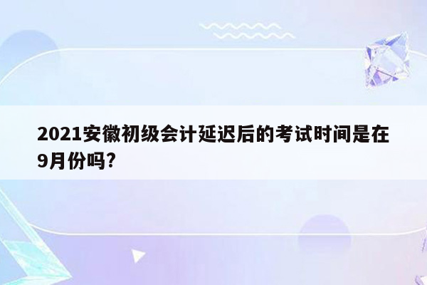 2021安徽初级会计延迟后的考试时间是在9月份吗?