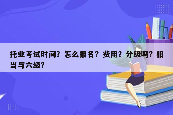 托业考试时间？怎么报名？费用？分级吗？相当与六级？