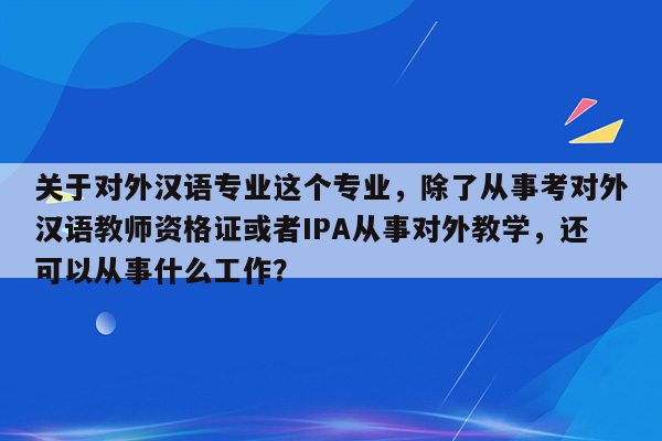 关于对外汉语专业这个专业，除了从事考对外汉语教师资格证或者IPA从事对外教学，还可以从事什么工作？