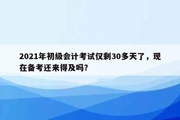 2021年初级会计考试仅剩30多天了，现在备考还来得及吗？