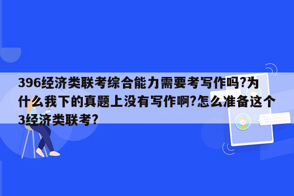 396经济类联考综合能力需要考写作吗?为什么我下的真题上没有写作啊?怎么准备这个3经济类联考?