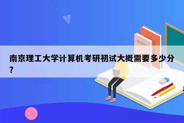 南京理工大学计算机考研初试大概需要多少分?