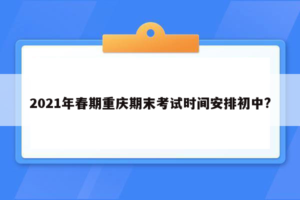 2021年春期重庆期末考试时间安排初中?