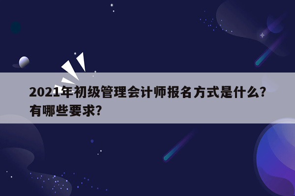 2021年初级管理会计师报名方式是什么？有哪些要求？