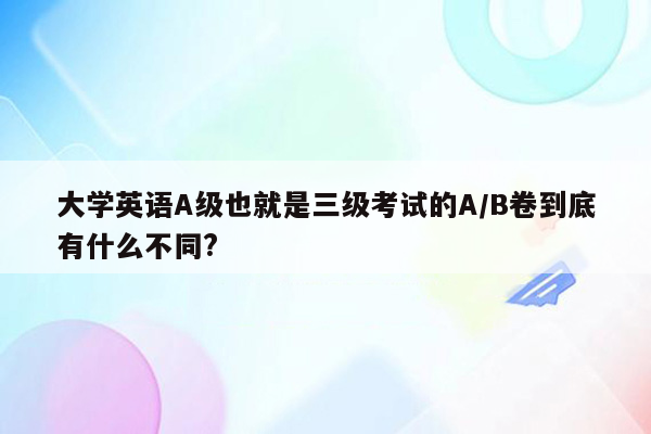 大学英语A级也就是三级考试的A/B卷到底有什么不同?