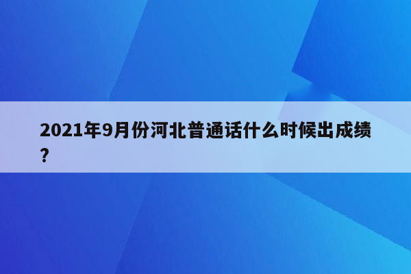 2021年9月份河北普通话什么时候出成绩?