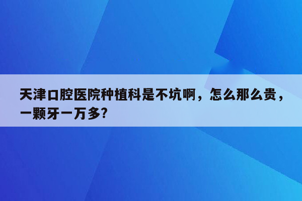 天津口腔医院种植科是不坑啊，怎么那么贵，一颗牙一万多?