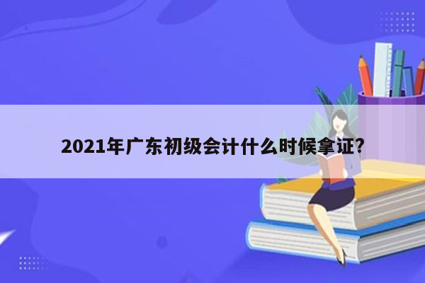 2021年广东初级会计什么时候拿证?