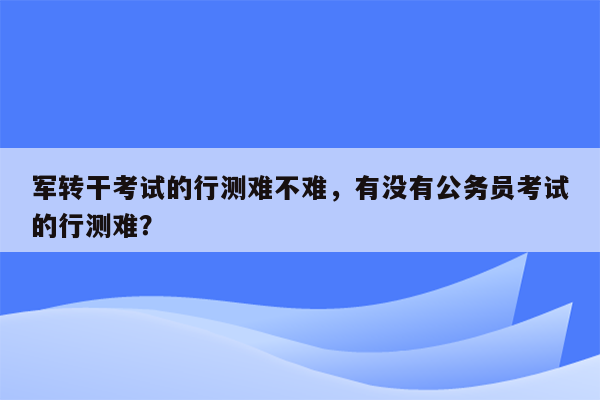 军转干考试的行测难不难，有没有公务员考试的行测难？