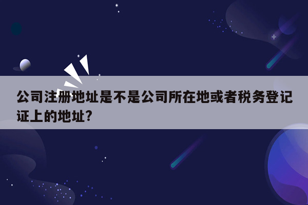 公司注册地址是不是公司所在地或者税务登记证上的地址?