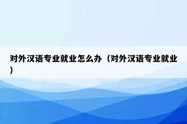 对外汉语专业就业怎么办（对外汉语专业就业）