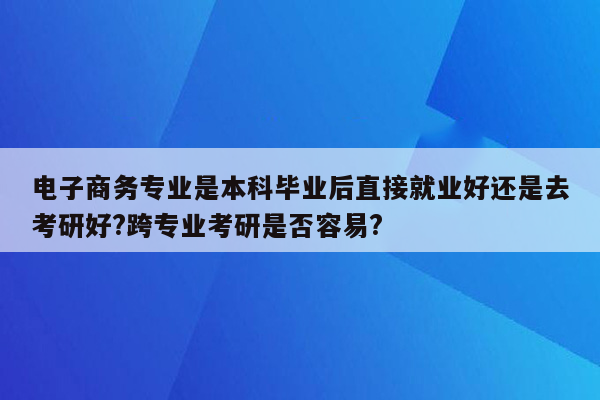 电子商务专业是本科毕业后直接就业好还是去考研好?跨专业考研是否容易?