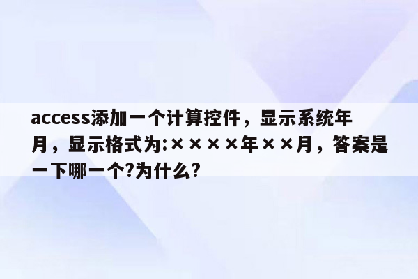 access添加一个计算控件，显示系统年月，显示格式为:××××年××月，答案是一下哪一个?为什么?