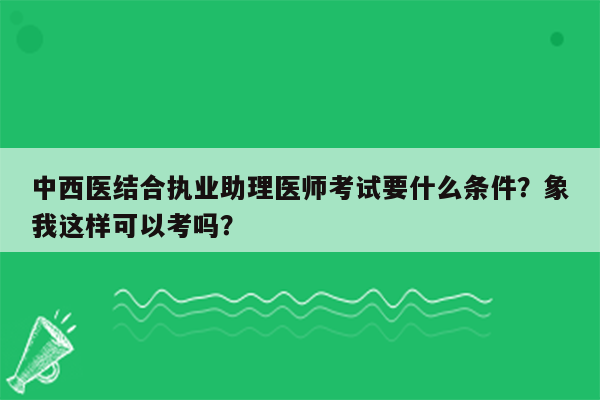 中西医结合执业助理医师考试要什么条件？象我这样可以考吗？