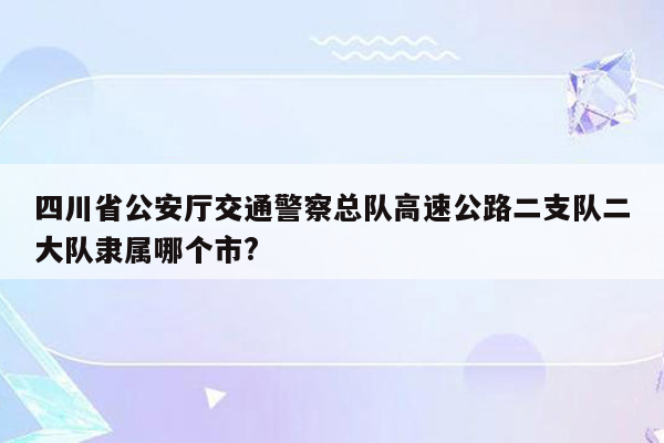 四川省公安厅交通警察总队高速公路二支队二大队隶属哪个市?