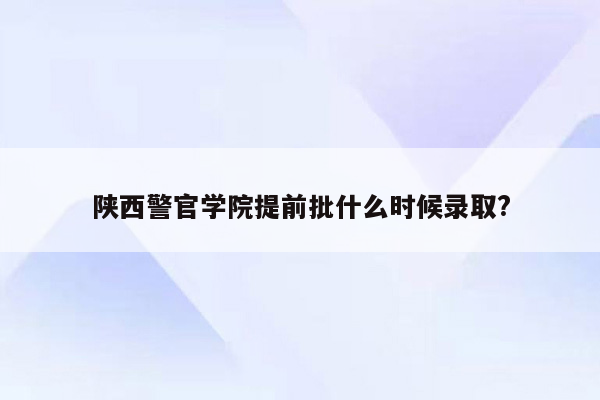 陕西警官学院提前批什么时候录取?