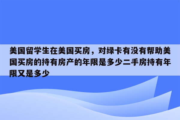 美国留学生在美国买房，对绿卡有没有帮助美国买房的持有房产的年限是多少二手房持有年限又是多少