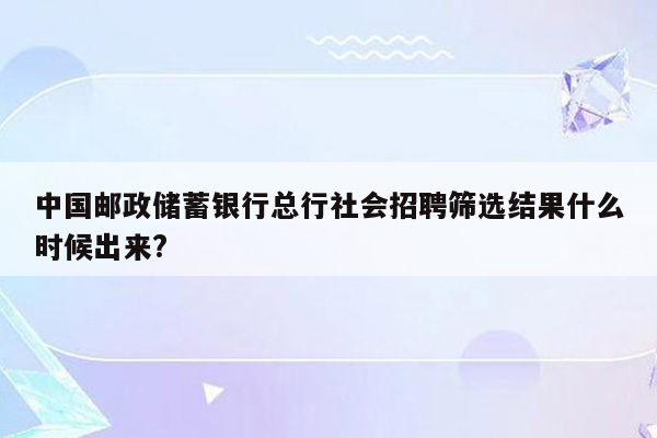 中国邮政储蓄银行总行社会招聘筛选结果什么时候出来?