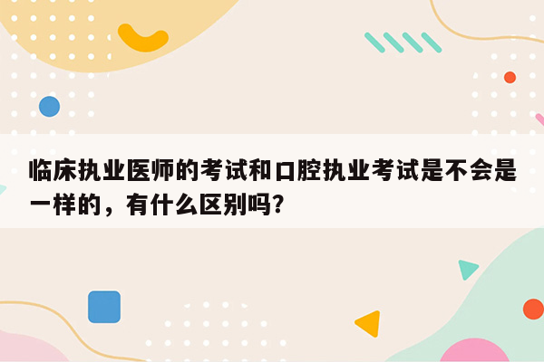 临床执业医师的考试和口腔执业考试是不会是一样的，有什么区别吗？