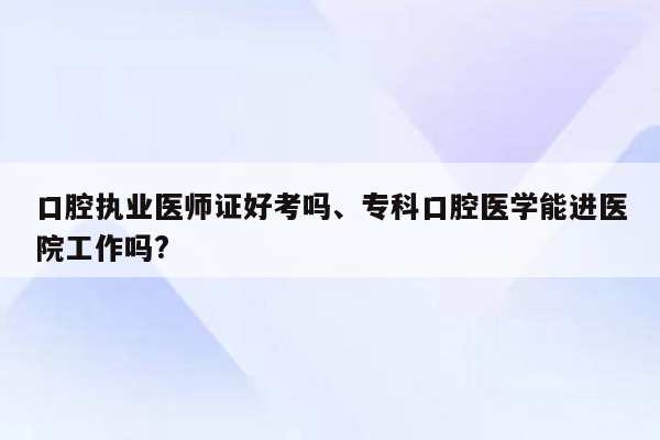 口腔执业医师证好考吗、专科口腔医学能进医院工作吗?