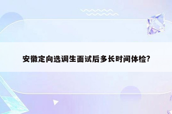 安徽定向选调生面试后多长时间体检?