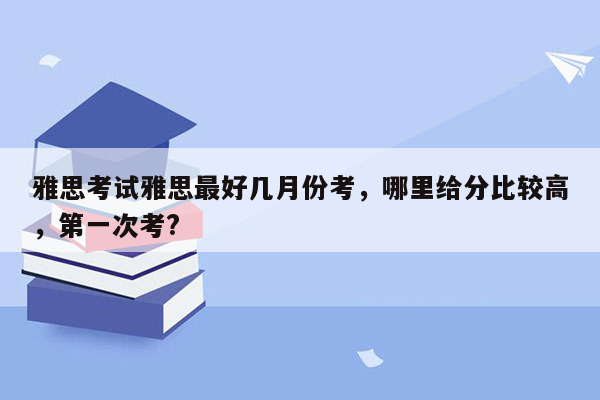 雅思考试雅思最好几月份考，哪里给分比较高，第一次考?