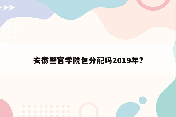 安徽警官学院包分配吗2019年?