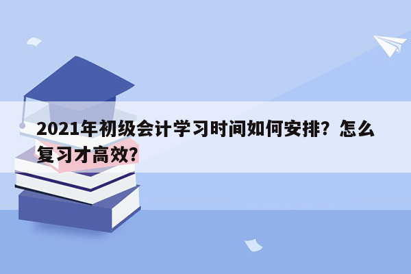 2021年初级会计学习时间如何安排？怎么复习才高效？