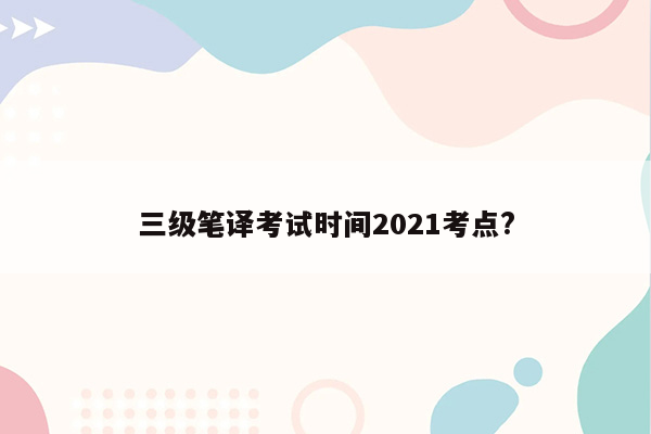 三级笔译考试时间2021考点?