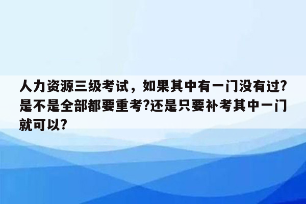 人力资源三级考试，如果其中有一门没有过?是不是全部都要重考?还是只要补考其中一门就可以?