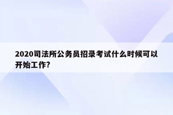 2020司法所公务员招录考试什么时候可以开始工作?