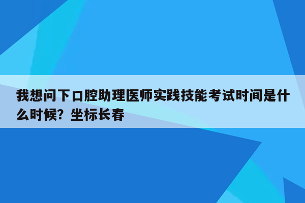 我想问下口腔助理医师实践技能考试时间是什么时候？坐标长春