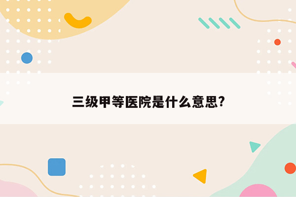 三级甲等医院是什么意思?