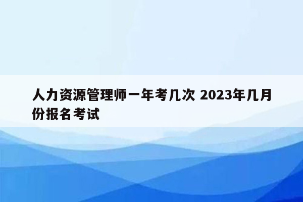 人力资源管理师一年考几次 2023年几月份报名考试