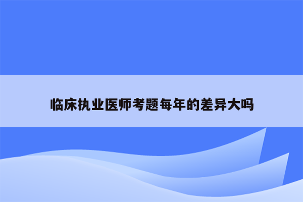 临床执业医师考题每年的差异大吗