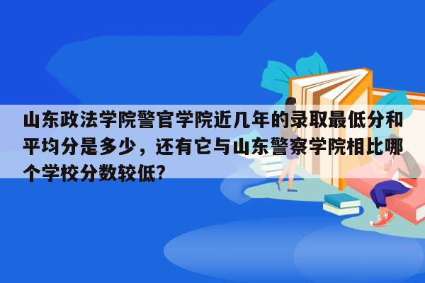 山东政法学院警官学院近几年的录取最低分和平均分是多少，还有它与山东警察学院相比哪个学校分数较低?