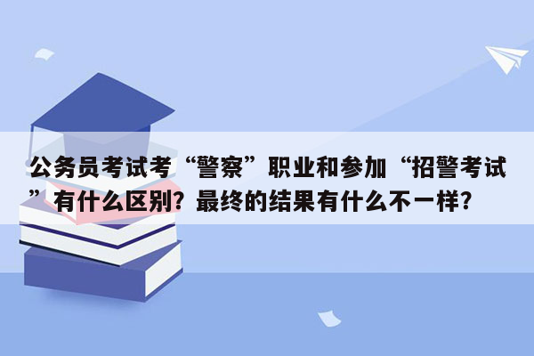 公务员考试考“警察”职业和参加“招警考试”有什么区别？最终的结果有什么不一样？