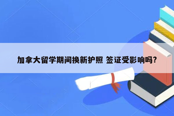 加拿大留学期间换新护照 签证受影响吗?