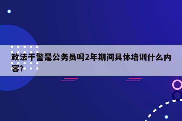 政法干警是公务员吗2年期间具体培训什么内容？