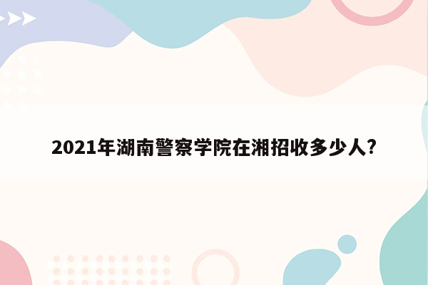 2021年湖南警察学院在湘招收多少人?