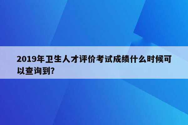 2019年卫生人才评价考试成绩什么时候可以查询到？