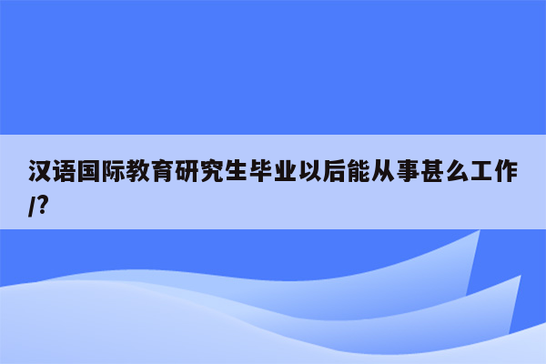 汉语国际教育研究生毕业以后能从事甚么工作/?