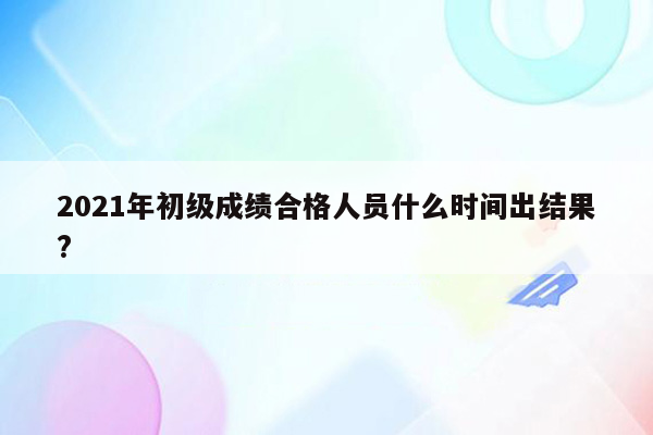 2021年初级成绩合格人员什么时间出结果?