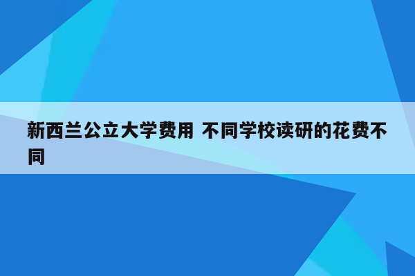 新西兰公立大学费用 不同学校读研的花费不同