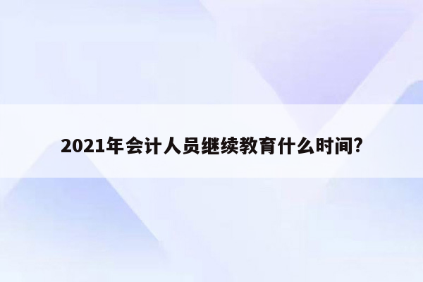 2021年会计人员继续教育什么时间?