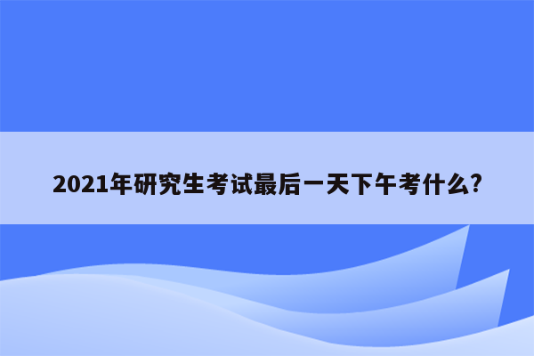 2021年研究生考试最后一天下午考什么?