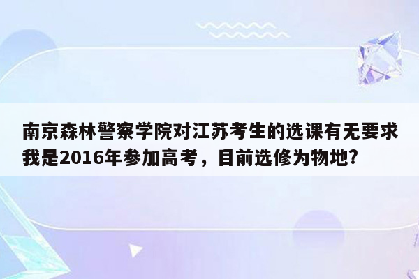 南京森林警察学院对江苏考生的选课有无要求我是2016年参加高考，目前选修为物地?