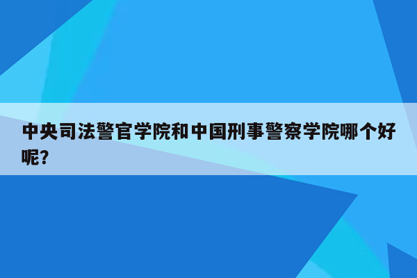 中央司法警官学院和中国刑事警察学院哪个好呢？