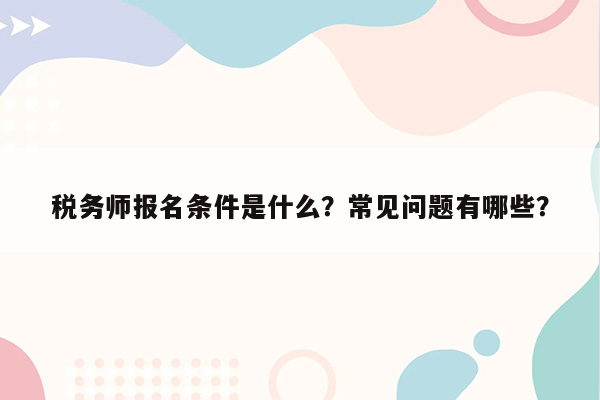 税务师报名条件是什么？常见问题有哪些？